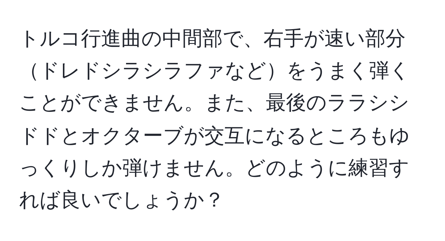 トルコ行進曲の中間部で、右手が速い部分ドレドシラシラファなどをうまく弾くことができません。また、最後のララシシドドとオクターブが交互になるところもゆっくりしか弾けません。どのように練習すれば良いでしょうか？