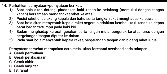 Perhatikan pernyataan-pernyataan berikut.
1) Saat bola akan datang, pindahkan kaki kanan ke belakang (memukul dengan tangan
kanan) bersamaan mengangkat raket ke atas.
2) Posisi raket di belakang kepala dan bahu serta tangkai raket menghadap ke bawah.
3) Saat bola akan menyentuh kepala raket segera pindahkan kembali kaki kanan ke depan
berat badan tertumpu pada kaki kiri.
4) Badan menghadap ke arah gerakan serta lengan mulai bergerak ke atas lurus dengan
pergelangan tangan diputar ke dalam.
5) Pada saat bola menyentuh kepala raket, pergelangan tangan dan bidang raket lurus.
Pernyataan tersebut merupakan cara melakukan forehand overhead pada tahapan ....
A. Gerak permulaan
B. Gerak pelaksanaan
C. Gerak akhir
D. Gerak lanjutan
E. Istirahat