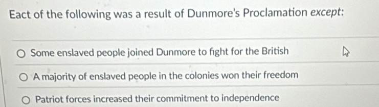 Eact of the following was a result of Dunmore's Proclamation except:
Some enslaved people joined Dunmore to fight for the British
A majority of enslaved people in the colonies won their freedom
Patriot forces increased their commitment to independence