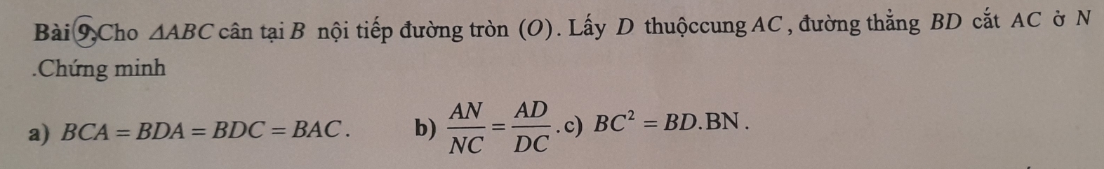 Bài 9,Cho △ ABC cân tại B nội tiếp đường tròn (O). Lấy D thuộccung AC , đường thẳng BD cắt AC ờ N 
Chứng minh 
a) BCA=BDA=BDC=BAC. b)  AN/NC = AD/DC . c) BC^2=BD.BN.