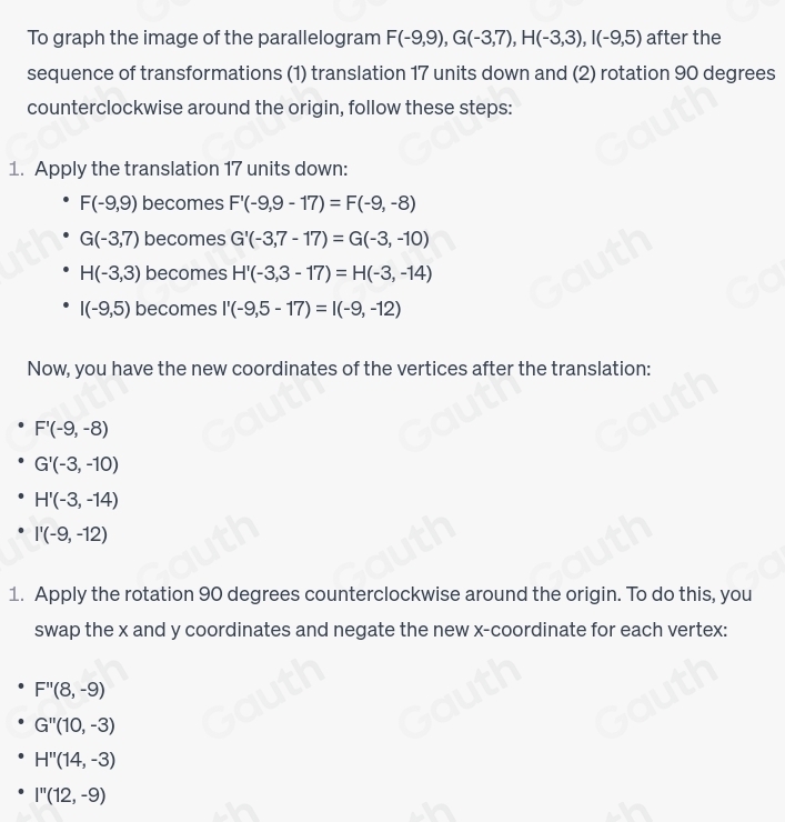 To graph the image of the parallelogram F(-9,9), G(-3,7), H(-3,3), I(-9,5) after the 
sequence of transformations (1) translation 17 units down and (2) rotation 90 degrees
counterclockwise around the origin, follow these steps: 
1. Apply the translation 17 units down:
F(-9,9) becomes F'(-9,9-17)=F(-9,-8)
G(-3,7) becomes G'(-3,7-17)=G(-3,-10)
H(-3,3) becomes H'(-3,3-17)=H(-3,-14)
I(-9,5) becomes I'(-9,5-17)=I(-9,-12)
Now, you have the new coordinates of the vertices after the translation:
F'(-9,-8)
G'(-3,-10)
H'(-3,-14)
I'(-9,-12)
1. Apply the rotation 90 degrees counterclockwise around the origin. To do this, you 
swap the x and y coordinates and negate the new x-coordinate for each vertex:
F''(8,-9)
G''(10,-3)
H''(14,-3)
I''(12,-9)