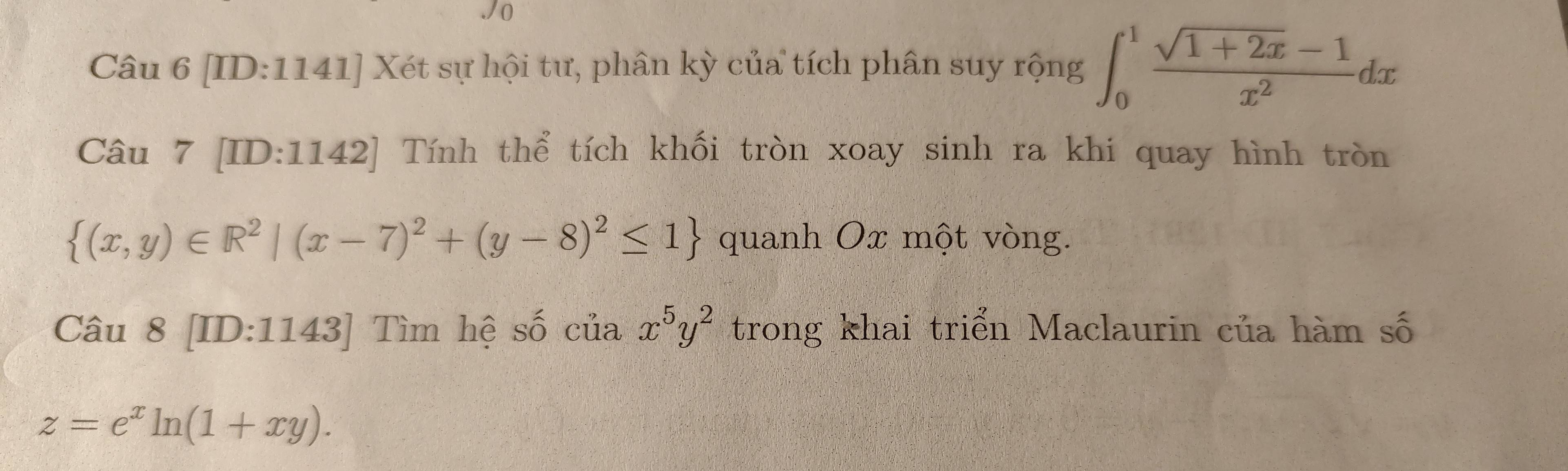 [ID:1141] Xét sự hội tư, phân kỳ của tích phân suy rộng ∈t _0^(1frac sqrt(1+2x)-1)x^2dx
Câu 7 [ID:1142] Tính thể tích khối tròn xoay sinh ra khi quay hình tròn
 (x,y)∈ R^2|(x-7)^2+(y-8)^2≤ 1 quanh Ox một vòng. 
Câu 8 [ID:1143] Tìm hệ số của x^5y^2 trong khai triển Maclaurin của hàm số
z=e^xln (1+xy).