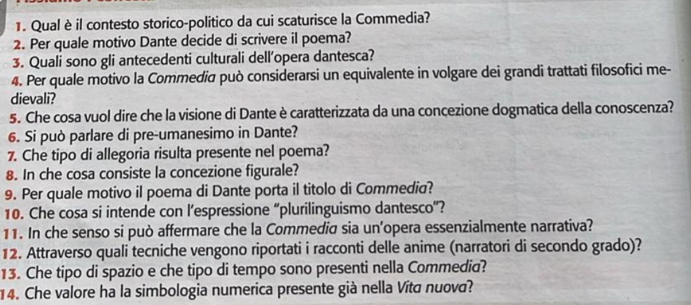 Qual è il contesto storico-politico da cui scaturisce la Commedia? 
2. Per quale motivo Dante decide di scrivere il poema? 
3. Quali sono gli antecedenti culturali dell’opera dantesca? 
4. Per quale motivo la Commediσ può considerarsi un equivalente in volgare dei grandi trattati filosofici me- 
dievali? 
5. Che cosa vuol dire che la visione di Dante è caratterizzata da una concezione dogmatica della conoscenza? 
6. Si può parlare di pre-umanesimo in Dante? 
7. Che tipo di allegoria risulta presente nel poema? 
8. In che cosa consiste la concezione figurale? 
9. Per quale motivo il poema di Dante porta il titolo di Commedia? 
10. Che cosa si intende con l’espressione “plurilinguismo dantesco”? 
11. In che senso si può affermare che la Commedia sia un’opera essenzialmente narrativa? 
12. Attraverso quali tecniche vengono riportati i racconti delle anime (narratori di secondo grado)? 
13. Che tipo di spazio e che tipo di tempo sono presenti nella Commedia? 
14. Che valore ha la simbologia numerica presente già nella Vítá nuova?