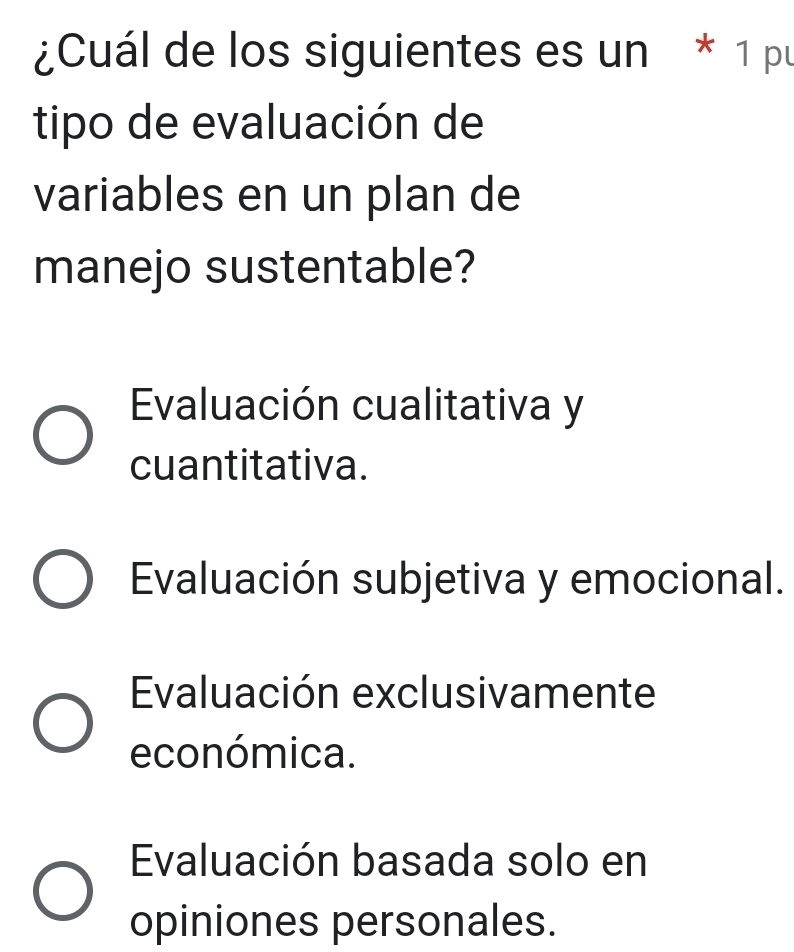 ¿Cuál de los siguientes es un * 1 pu
tipo de evaluación de
variables en un plan de
manejo sustentable?
Evaluación cualitativa y
cuantitativa.
Evaluación subjetiva y emocional.
Evaluación exclusivamente
económica.
Evaluación basada solo en
opiniones personales.