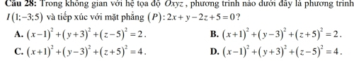 Cầu 28: Trong không gian với hệ tọa độ Oxyz , phương trình nào dưới đây là phương trình
I(1;-3;5) và tiếp xúc với mặt phẳng (P): 2x+y-2z+5=0 7
A. (x-1)^2+(y+3)^2+(z-5)^2=2. B. (x+1)^2+(y-3)^2+(z+5)^2=2.
C. (x+1)^2+(y-3)^2+(z+5)^2=4. D. (x-1)^2+(y+3)^2+(z-5)^2=4.