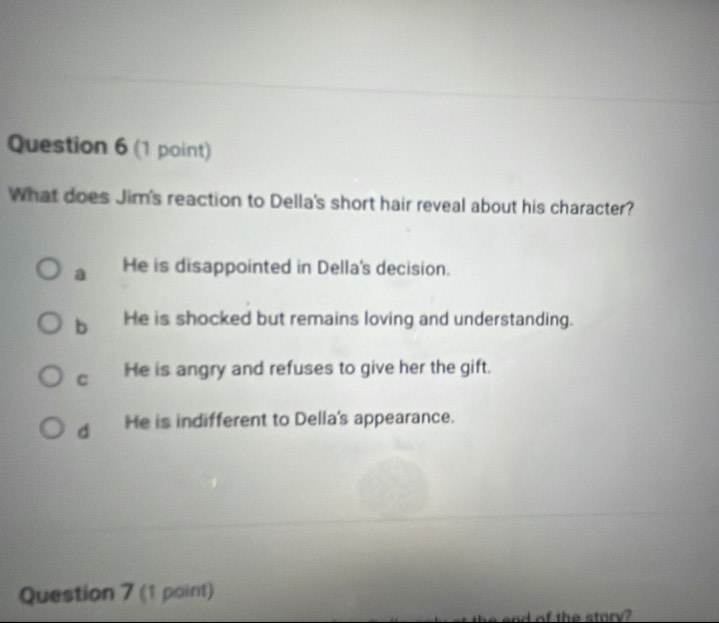 What does Jim's reaction to Della's short hair reveal about his character?
a He is disappointed in Della's decision.
b He is shocked but remains loving and understanding.
C He is angry and refuses to give her the gift.
d He is indifferent to Della's appearance.
Question 7 (1 point)