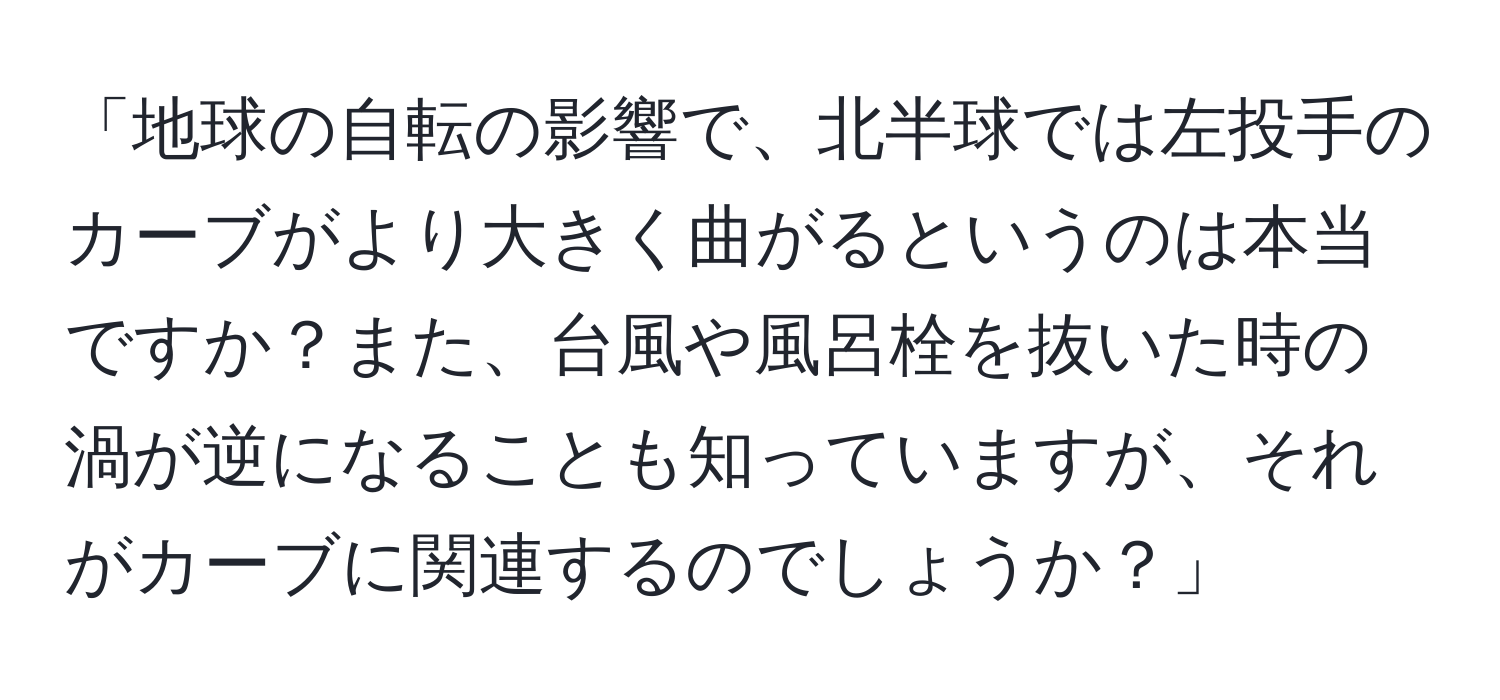 「地球の自転の影響で、北半球では左投手のカーブがより大きく曲がるというのは本当ですか？また、台風や風呂栓を抜いた時の渦が逆になることも知っていますが、それがカーブに関連するのでしょうか？」