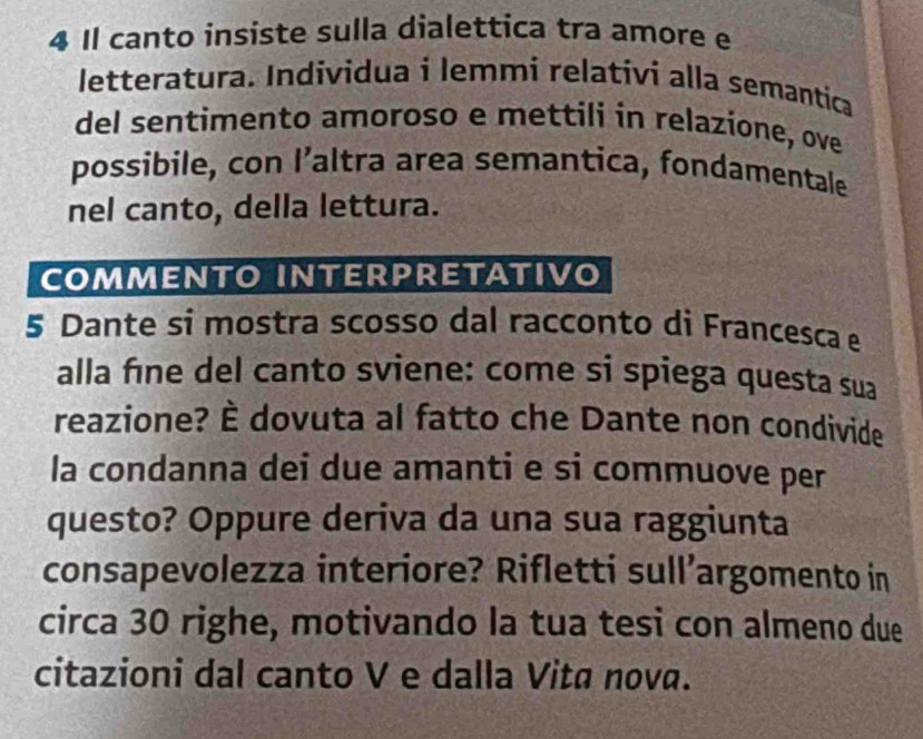 Il canto insiste sulla dialettica tra amore e 
letteratura. Individua i lemmi relativi alla semantica 
del sentimento amoroso e mettili in relazione, ove 
possibile, con I’altra area semantica, fondamentale 
nel canto, della lettura. 
COMMENTO INTERPRETATIvo 
5 Dante si mostra scosso dal racconto di Francesca e 
alla fíne del canto sviene: come si spiega questa sua 
reazione? È dovuta al fatto che Dante non condivide 
la condanna dei due amanti e si commuove per 
questo? Oppure deriva da una sua raggiunta 
consapevolezza interiore? Rifletti sull’argomento in 
circa 30 righe, motivando la tua tesi con almeno due 
citazioni dal canto V e dalla Vita nova.