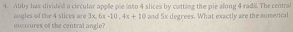 Abby has divided a circular apple pie into 4 slices by cutting the pie along 4 radii. The central 
angles of the 4 slices are 3x, 6x-10, 4x+10 and 5x degrees. What exactly are the numerical 
measures of the central angle?