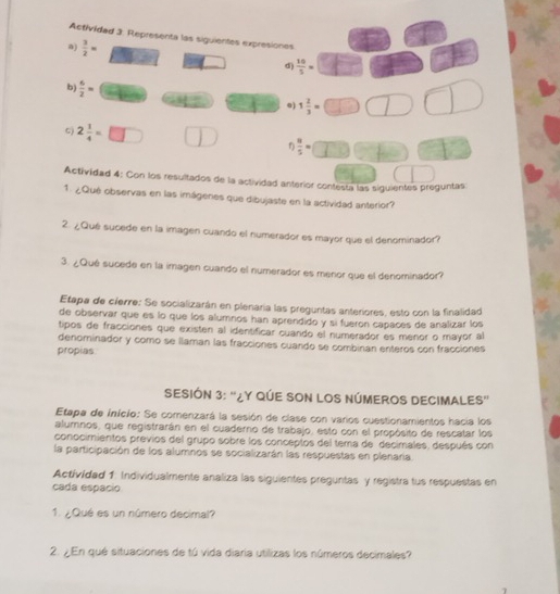 Actividad 3: Representa las siguientes expresiones 
a)  3/2 =  10/5 =
_  d) 
b)  6/2 =
e) 1 2/3 =
G) 2 1/4 =□  u/5 =
Actividad 4: Con los resultados de la actividad anterior contesta las siguientes preguntas 
1. ¿Qué observas en las imágenes que dibujaste en la actividad anterior? 
2. ¿Qué sucede en la imagen cuando el numerador es mayor que el denominador? 
3. ¿Qué sucede en la imagen cuando el numerador es menor que el denominador? 
Etapa de cierre: Se socializarán en plenaría las preguntas anteriores, esto con la finalidad 
de observar que es lo que los alumnos han aprendido y si fueron capaces de analizar los 
tipos de fracciones que existen al identificar cuando el numerador es menor o mayor al 
denominador y como se llaman las fracciones cuando se combinan enteros con fracciones 
propias 
SESIÓN 3: “¿Y QÚE SON LOS NÚMEROS DECIMALES” 
Etapa de início: Se comenzará la sesión de clase con varios cuestionamientos hacia los 
alumnos, que registrarán en el cuaderno de trabajo, esto con el propósito de rescatar los 
conocimientos previos del grupo sobre los conceptos del tema de decimales, después con 
la participación de los alumnos se socializarán las respuestas en plenaria. 
Activídad 1: Individualmente analiza las siguientes preguntas y registra tus respuestas en 
cada espácio 
1. ¿Qué es un número decimal? 
2. ¿En qué situaciones de tú vida diaria utilizas los números decimales?