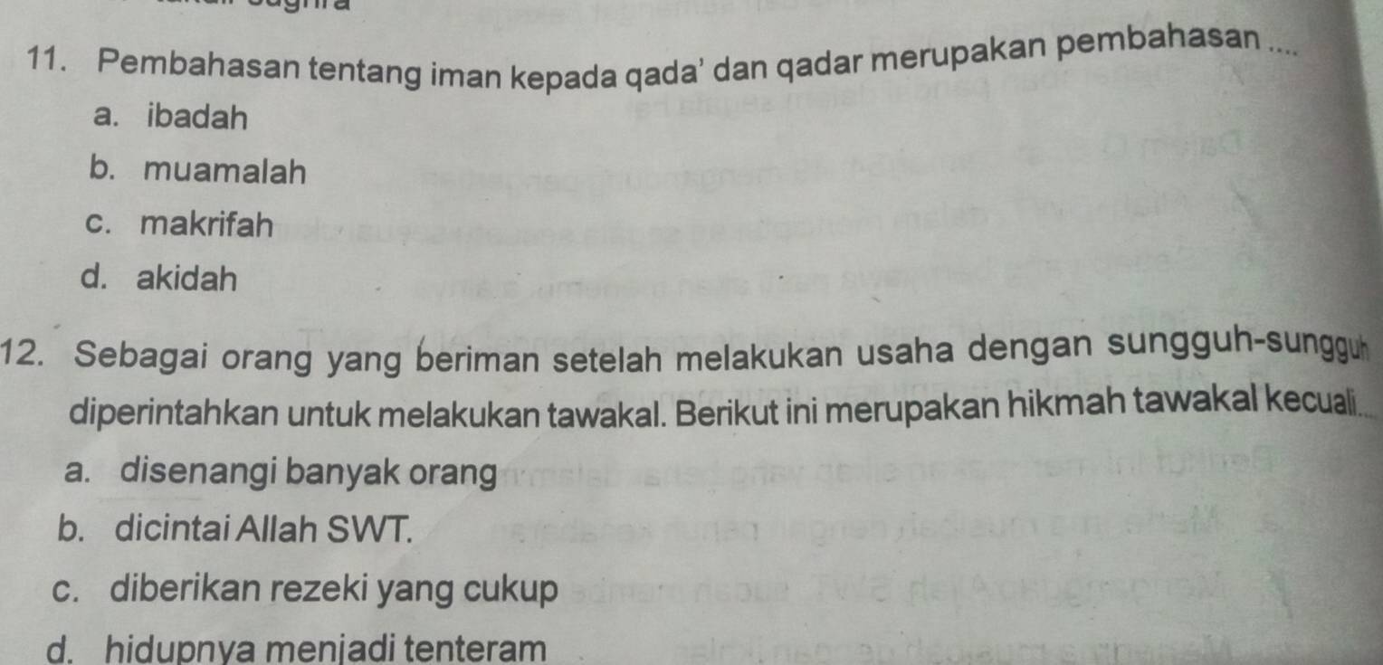 Pembahasan tentang iman kepada qada' dan qadar merupakan pembahasan ....
a. ibadah
b. muamalah
c. makrifah
d. akidah
12. Sebagai orang yang beriman setelah melakukan usaha dengan sungguh-sungguh
diperintahkan untuk melakukan tawakal. Berikut ini merupakan hikmah tawakal kecuali
a. disenangi banyak orang
b. dicintai Allah SWT.
c. diberikan rezeki yang cukup
d. hidupnya menjadi tenteram