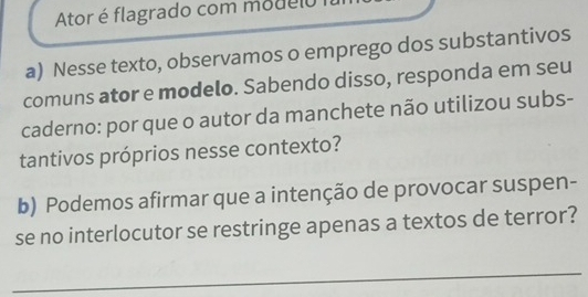 Ator é flagrado com modelo 
a) Nesse texto, observamos o emprego dos substantivos 
comuns ator e modelo. Sabendo disso, responda em seu 
caderno: por que o autor da manchete não utilizou subs- 
tantivos próprios nesse contexto? 
b) Podemos afirmar que a intenção de provocar suspen- 
se no interlocutor se restringe apenas a textos de terror? 
_