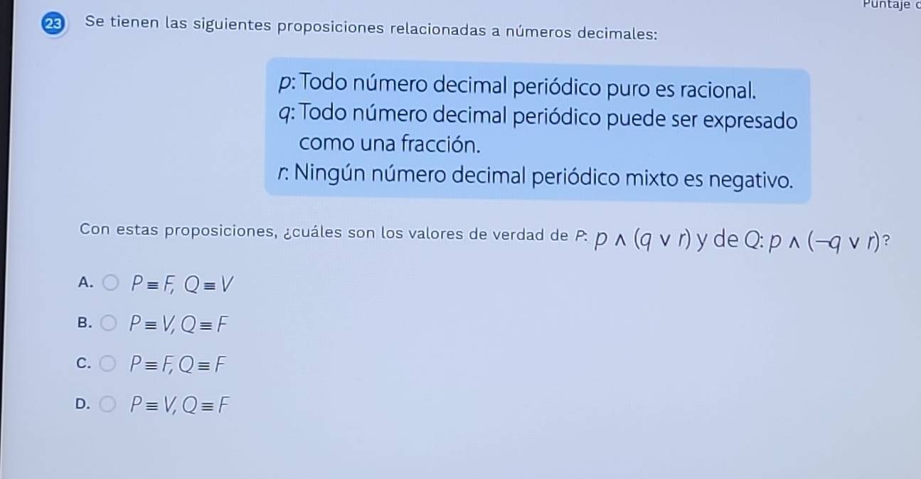 Puntaje 
Se tienen las siguientes proposiciones relacionadas a números decimales:
p: Todo número decimal periódico puro es racional.
4: Todo número decimal periódico puede ser expresado
como una fracción.
r: Ningún número decimal periódico mixto es negativo.
Con estas proposiciones, ¿cuáles son los valores de verdad de P:pwedge (qvee r) y de Q:pwedge (-qvee r) ?
A. Pequiv F, Qequiv V
B. Pequiv V, Qequiv F
C. Pequiv F, Qequiv F
D. Pequiv V, Qequiv F