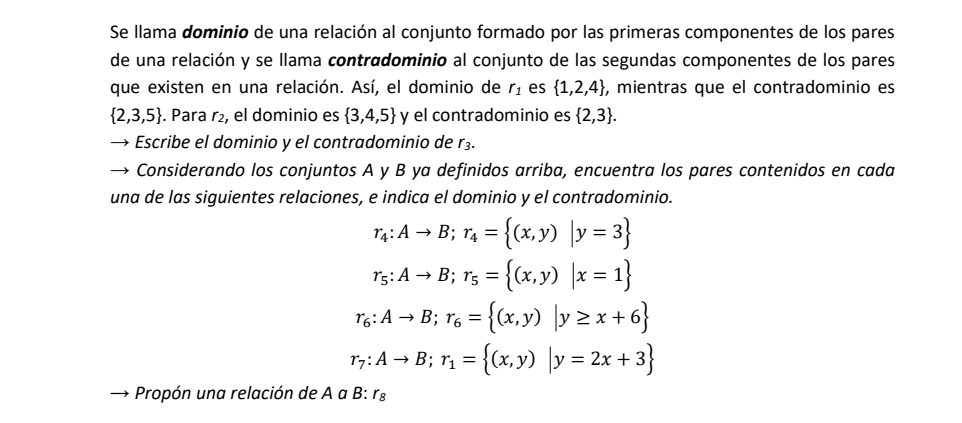 Se llama dominio de una relación al conjunto formado por las primeras componentes de los pares 
de una relación y se llama contradominio al conjunto de las segundas componentes de los pares 
que existen en una relación. Así, el dominio de r_1 es  1,2,4 , mientras que el contradominio es
 2,3,5. Para r₂, el dominio es  3,4,5 y el contradominio es  2,3. 
Escribe el dominio y el contradominio de r_3. 
Considerando los conjuntos A y B ya definidos arriba, encuentra los pares contenidos en cada 
una de las siguientes relaciones, e indica el dominio y el contradominio.
r_4:Ato B; r_4= (x,y)|y=3
r_5:Ato B; r_5= (x,y)|x=1
r_6:Ato B; r_6= (x,y)|y≥ x+6
r_7:Ato B; r_1= (x,y)|y=2x+3
Propón una relación de A a B: r_8