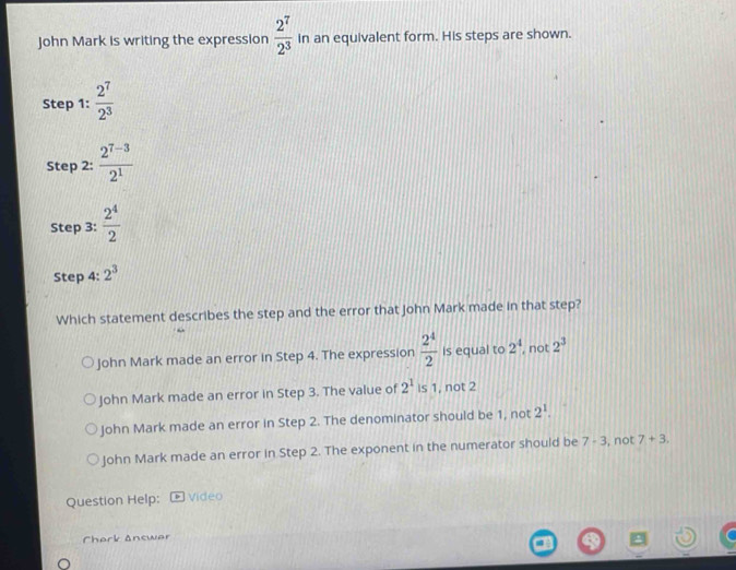 John Mark is writing the expression  2^7/2^3  In an equivalent form. His steps are shown.
Step 1 :  2^7/2^3 
Step 2:  (2^(7-3))/2^1 
Step 3:  2^4/2 
Step 4 : 2^3
Which statement describes the step and the error that John Mark made in that step?
John Mark made an error in Step 4. The expression  2^4/2  is equal to 2^4 , not 2^3
John Mark made an error in Step 3. The value of 2^1 is 1, not 2
John Mark made an error in Step 2. The denominator should be 1, not 2^1.
John Mark made an error in Step 2. The exponent in the numerator should be 7· 3 , not 7+3. 
Question Help: Video
Cherk Answer