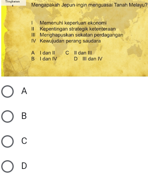 Tingkatan Mengapakah Jepun ingin menguasai Tanah Melayu?
Memenuhi keperluan ekonomi
II Kepentingan strategik ketenteraan
III Menghapuskan sekatan perdagangan
IV Kewujudan perang saudara
A I dan II C II dan III
B I dan IV D III dan IV
A
B
C
D