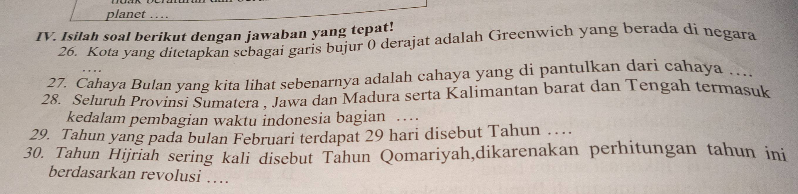 planet … 
IV. Isilah soal berikut dengan jawaban yang tepat! 
26. Kota yang ditetapkan sebagai garis bujur 0 derajat adalah Greenwich yang berada di negara 
27. Cahaya Bulan yang kita lihat sebenarnya adalah cahaya yang di pantulkan dari cahaya .... 
28. Seluruh Provinsi Sumatera , Jawa dan Madura serta Kalimantan barat dan Tengah termasuk 
kedalam pembagian waktu indonesia bagian ... 
29. Tahun yang pada bulan Februari terdapat 29 hari disebut Tahun … 
30. Tahun Hijriah sering kali disebut Tahun Qomariyah,dikarenakan perhitungan tahun ini 
berdasarkan revolusi …