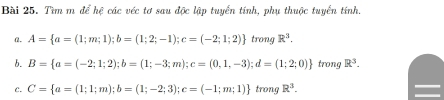 Tìm m để hệ các véc tơ sau độc lập tuyển tính, phụ thuộc tuyển tính 
α. A= a=(1;m;1); b=(1;2;-1);c=(-2;1;2) trong R^3. 
b. B= a=(-2;1;2); b=(1;-3;m); c=(0,1,-3); d=(1;2;0) trong R^3. 
C. C= a=(1;1;m); b=(1;-2;3); c=(-1;m;1) trong R^3.