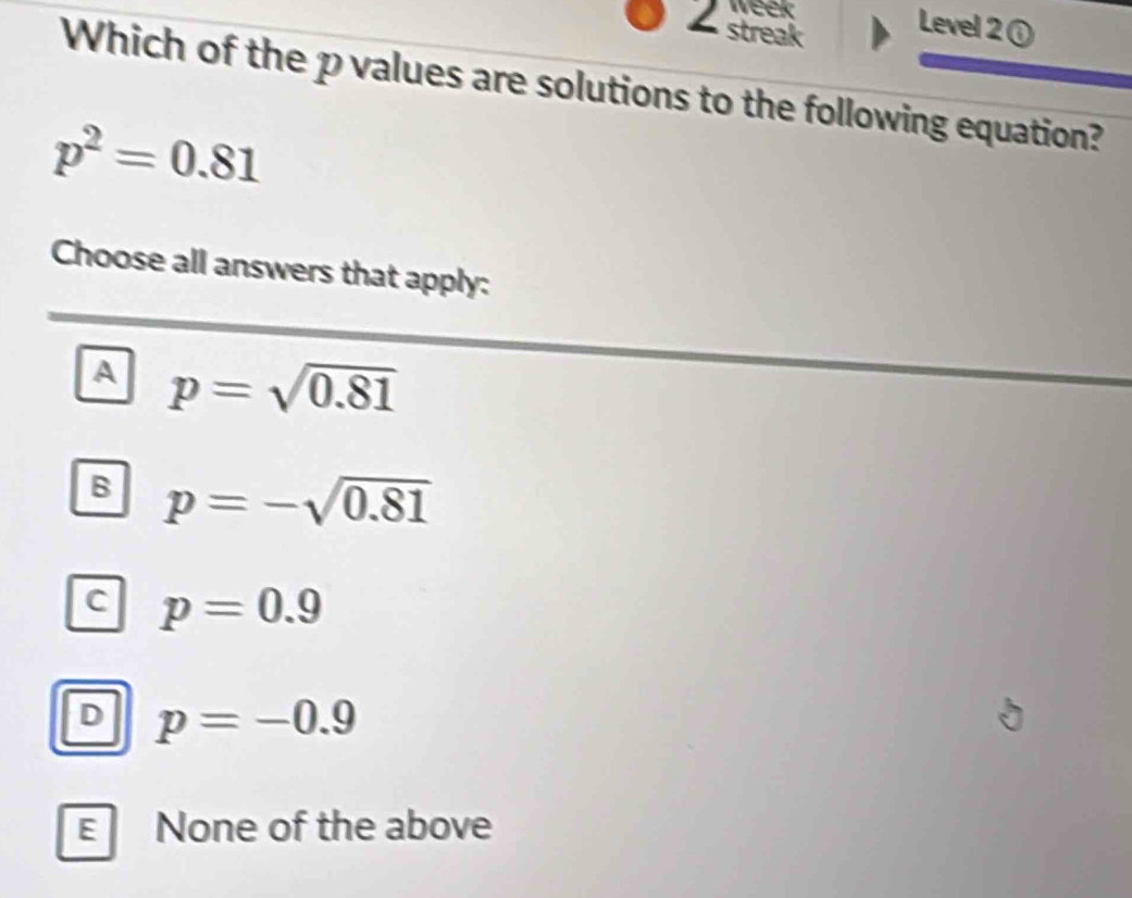 week
2 streak
Level 2 ①
Which of the p values are solutions to the following equation?
p^2=0.81
Choose all answers that apply:
A p=sqrt(0.81)
B p=-sqrt(0.81)
C p=0.9
D p=-0.9
E None of the above