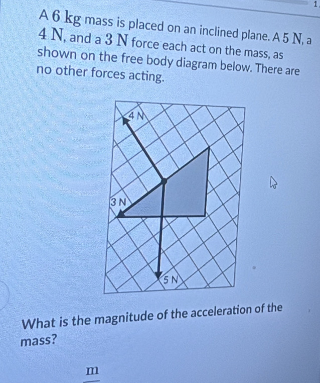 A 6 kg mass is placed on an inclined plane. A 5 N, a
4 N, and a 3 N force each act on the mass, as 
shown on the free body diagram below. There are 
no other forces acting. 
What is the magnitude of the acceleration of the 
mass?
m