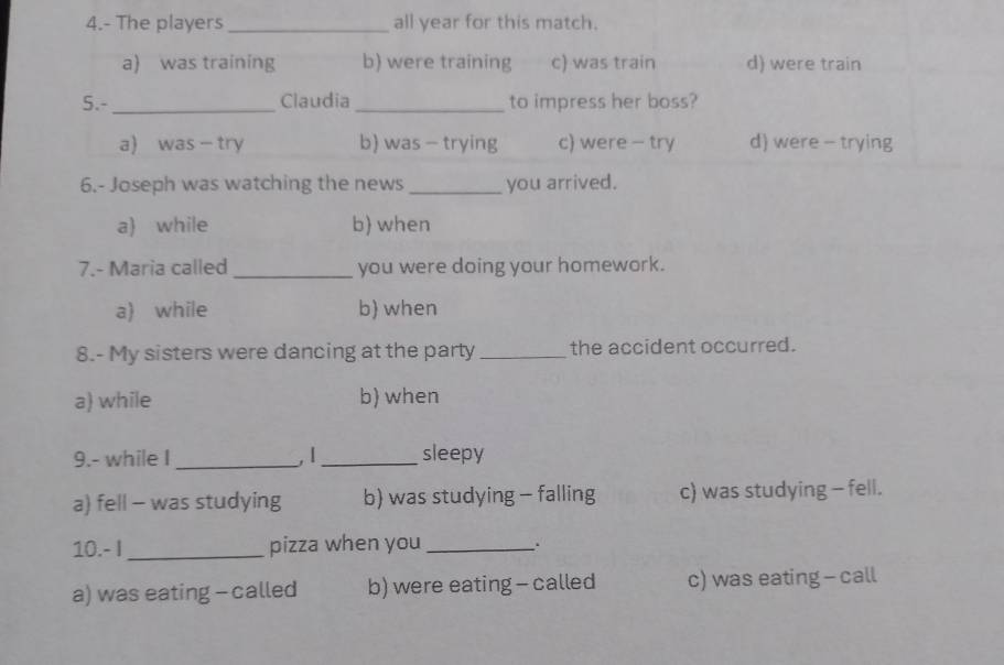 4.- The players _all year for this match.
a) was training b) were training c) was train d) were train
5.- _Claudia_ to impress her boss?
a) was - try b) was - trying c) were - try d) were - trying
6.- Joseph was watching the news _you arrived.
a) while b) when
7.- Maria called _you were doing your homework.
a) while b) when
8.- My sisters were dancing at the party _the accident occurred.
a) while b) when
9.- while I _, |_ sleepy
a) fell - was studying b) was studying - falling c) was studying - fell.
10.- I _pizza when you _.
a) was eating - called b) were eating - called c) was eating - call