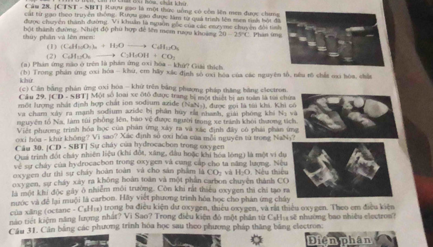 cn ch lổ chất 8x1 hóa, chất khử
Cầu 28. [CTST - SBT] Rượu gạo là một thức uống có cồn lên men được chưng
cất từ gạo theo truyên thống. Rượu gạo được làm từ quả trình lên men tình bột đ
được chuyên thành đường. Vi khuân là nguồn gốc của các enzyme chuyên đôi tín
bột thành đường. Nhiệt độ phù hợp để lên mẹm rượu khoảng 20-25°C Phân ứn
thủy phân và lên men:
(1) (C_6H_10O_5)_n+H_2Oto C_6H_12O_6
(2) C_6H_12O_6 to C_2H_5OH+CO_2
(a) Phản ứng nào ở trên là phản ứng oxi hóa -- khứ? Giải thích
(b) Trong phản ứng oxi hóa - khứ, em hãy xác định sò oxi héa của các nguyên tổ, nêu tõ chất oxi hòa, chất
khứ
(c) Cân bằng phản ứng oxi hòa - khữ trên bằng phương pháp thăng băng electron.
Cầu 29, [CD - SBT] Một số loại xe ôtô được trang bị một thiết bị an toàn là túi chứa
một lượng nhất định hợp chất ion sodium azide (NaN ), được gọi là túi khi. Khi có
va cham xây ra mạnh sodium azide bị phân hủy rấi nhanh, giải phóng khi N_2 và
nguyên tố Na, làm túi phồng lên, bảo vệ được người trong xe tránh khỏi thương tích.
Việt phương trình hóa học của phản ứng xây ra và xắc định đây có phải phản ứng
oxi hóa - khử không? Vi sao? Xác định số oxi hóa của môi nguyên từ trong NaN₃?
Câu 30. [CD - SBT] Sự cháy của hydrocacbon trong oxygen
Quá trình đồt cháy nhiên liệu (khí đồt, xăng, dâu hoặc khí hóa lóng) là một ví dụ
về sự cháy của hydrocacbon trong oxygen và cung cấp cho ta năng lượng. Nều
oxygen dư thì sự cháy hoàn toàn và cho sản phâm là CO_2 và H_2O. Nếu thiếu
oxygen, sự cháy xày ra không hoàn toàn và một phần carbon chuyên thành CO
là một khí độc gây ô nhiễm môi trường. Còn khi rất thiếu oxygen thì chỉ tạo ra
nước và đề lại muội là carbon. Hãy viết phương trình hỏa học cho phán ứng cháy
của xăng (octane - CsH₁s) trong ba điều kiện dư oxygen, thiêu oxygen, và rắt thiêu oxygen. Theo em điều kiện
nào tiết kiệm năng lượng nhất? Vi Sao? Trong điều kiện đỏ một phân từ C₃H₁ sẽ nhường bao nhiều electron?
Câu 31. Cân bằng các phương trình hóa học sau theo phương pháp thăng băng electron:
Điện phân