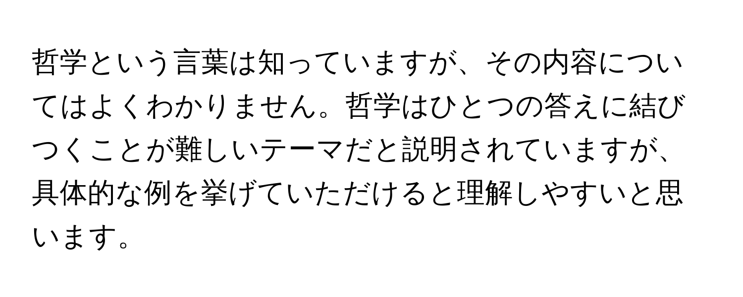 哲学という言葉は知っていますが、その内容についてはよくわかりません。哲学はひとつの答えに結びつくことが難しいテーマだと説明されていますが、具体的な例を挙げていただけると理解しやすいと思います。