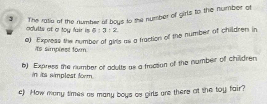 The ratio of the number of boys to the number of girls to the number of 
adults at a toy fair is 6:3:2
a) Express the number of girls as a fraction of the number of children in 
its simplest form. 
b) Express the number of adults as a fraction of the number of children 
in its simplest form. 
c) How many times as many boys as girls are there at the toy fair?