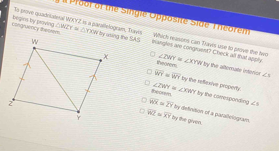 a Proor of the Singie Opposite Side Theorem
begins by proving
To prove quadrilateral WXYZ is a parallelogram, Travis Which reasons can Travis use to prove the two
congruency theorem. △ WZY≌ △ YXW by using the SAS triangles are congruent? Check all that apply.
theorem. ∠ ZWY≌ ∠ XYW by the alternate interior ∠ s
overline WY≌ overline WY by the reflexive property.
theorem. ∠ ZWY≌ ∠ XWY by the corresponding ∠ s
overline WX≌ overline ZY by definition of a parallelogram.
overline WZ≌ overline XY by the given.