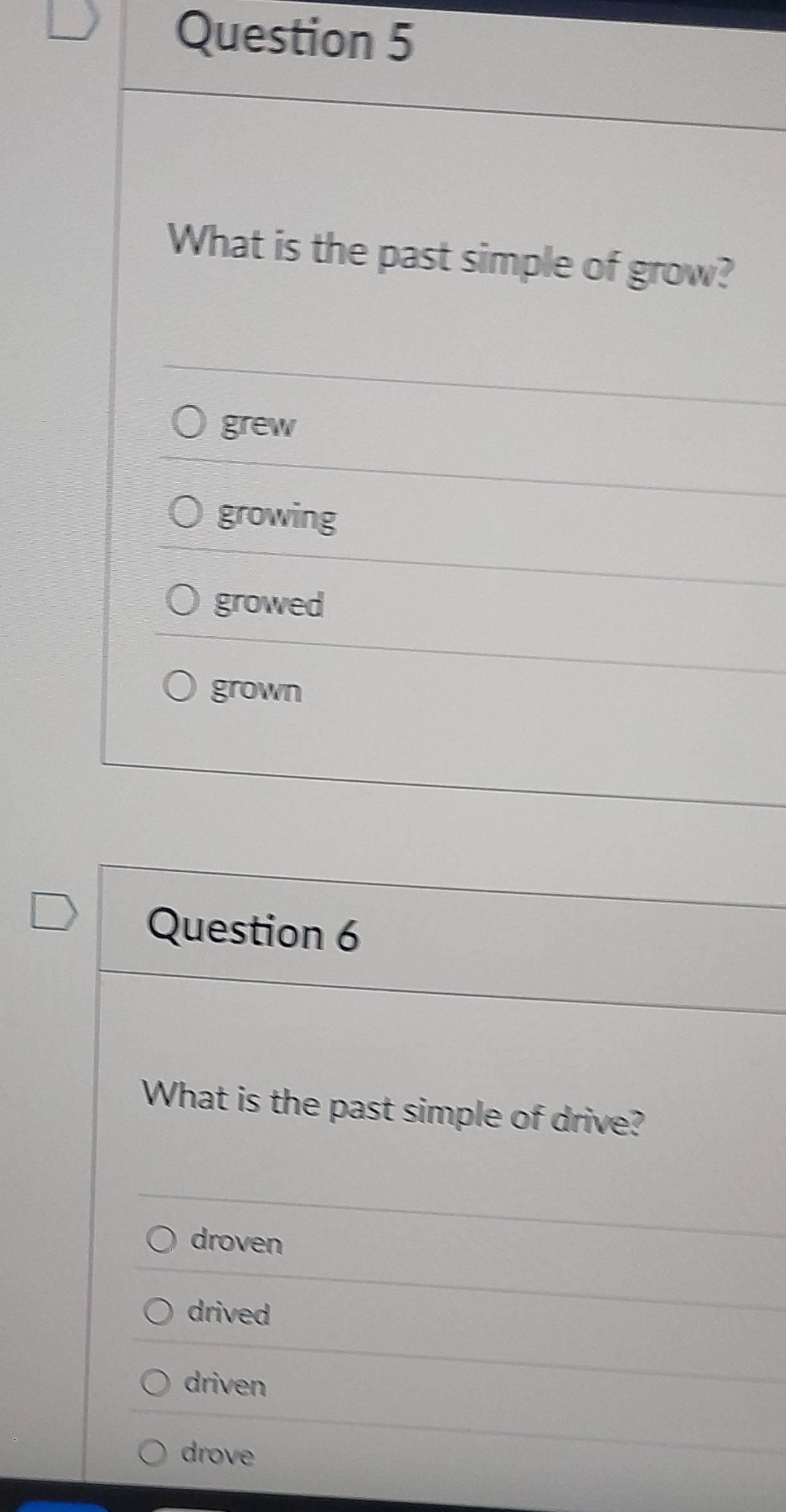 What is the past simple of grow?
grew
growing
growed
grown
Question 6
What is the past simple of drive?
droven
drived
driven
drove