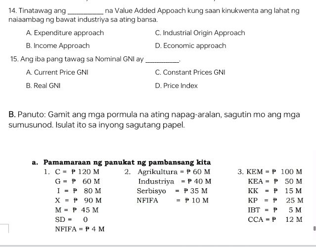 Tinatawag ang_ na Value Added Appoach kung saan kinukwenta ang lahat ng
naiaambag ng bawat industriya sa ating bansa.
A. Expenditure approach C. Industrial Origin Approach
B. Income Approach D. Economic approach
15. Ang iba pang tawag sa Nominal GNI ay_
A. Current Price GNI C. Constant Prices GNI
B. Real GNI D. Price Index
B. Panuto: Gamit ang mga pormula na ating napag-aralan, sagutin mo ang mga
sumusunod. Isulat ito sa inyong sagutang papel.
a. Pamamaraan ng panukat ng pambansang kita
1. C=P120M 2. Agrikultura =P60M 3. KEM=P100M
G=P60M Industriya =P40M KEA=P50M
I=P80M Serbisyo =P35M KK=P15M
X=P90M NFIFA =P10M KP=P25M
M=P45M
IBT=P5M
SD=0
CCA=P12M
NFIFA=P4M