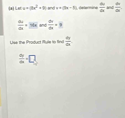 Let u=(8x^2+9) and v=(9x-5) , determine  du/dx  and  dv/dx .
 du/dx =16x and  dv/dx =9
Use the Product Rule to find  dy/dx .
 dy/dx =□