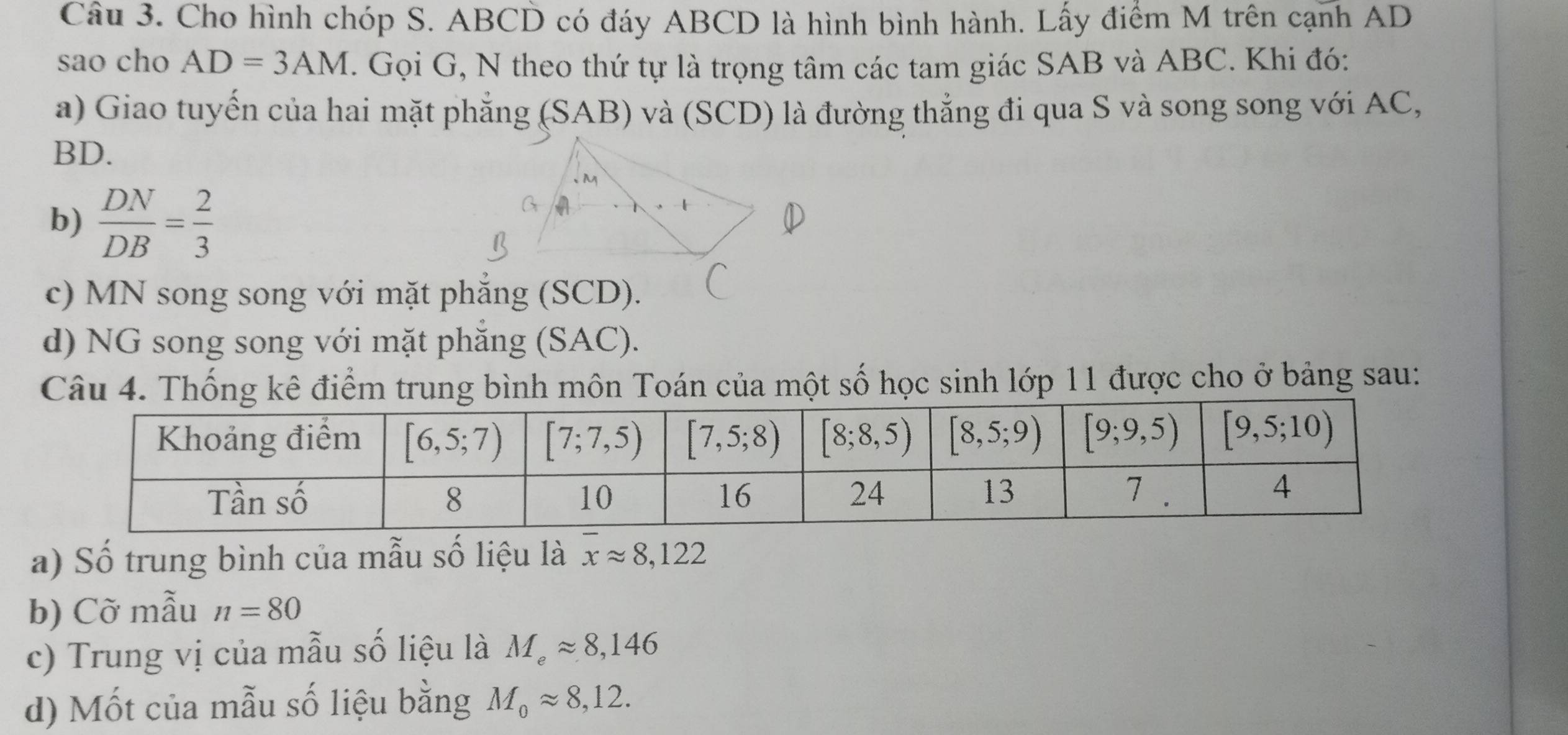 Cho hình chóp S. ABCD có đáy ABCD là hình bình hành. Lấy điểm M trên cạnh AD
sao cho AD=3AM. Gọi G, N theo thứ tự là trọng tâm các tam giác SAB và ABC. Khi đó:
a) Giao tuyến của hai mặt phẳng (SAB) và (SCD) là đường thẳng đi qua S và song song với AC,
BD.
b)  DN/DB = 2/3 
c) MN song song với mặt phẳng (SCD).
d) NG song song với mặt phẳng (SAC).
Câu 4. Thống kê điểm trung bình môn Toán của một số học sinh lớp 11 được cho ở bảng sau:
a) Số trung bình của mẫu số liệu là overline xapprox 8,122
b) Cỡ mẫu n=80
c) Trung vị của mẫu số liệu là M_eapprox 8,146
d) Mốt của mẫu số liệu bằng M_0approx 8,12.