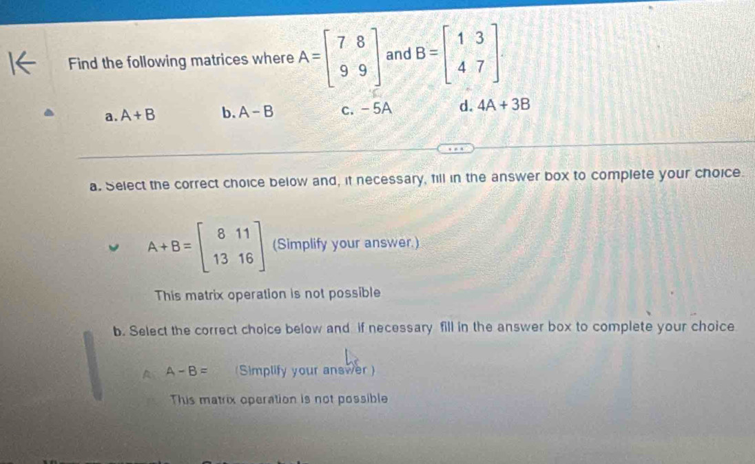 Find the following matrices where A=beginbmatrix 7&8 9&9endbmatrix and B=beginbmatrix 1&3 4&7endbmatrix.
a. A+B b. A-B c. -5A d. 4A+3B
a. Select the correct choice below and, if necessary, fill in the answer box to complete your choice.
A+B=beginbmatrix 8&11 13&16endbmatrix (Simplify your answer.)
This matrix operation is not possible
b. Select the correct choice below and if necessary fill in the answer box to complete your choice
A A-B= (Simplify your answer )
This matrix operation is not possible