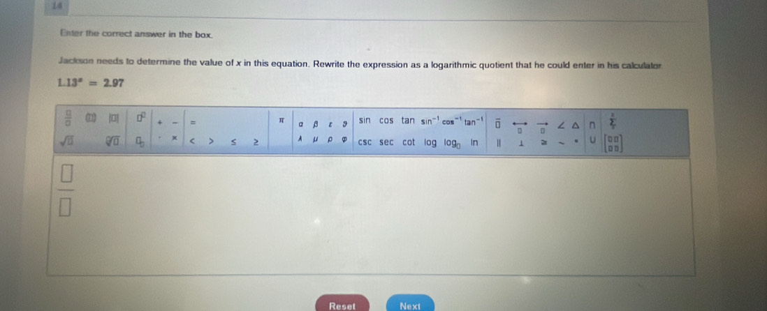 Enter the correct answer in the box.
Jackson needs to determine the value of x in this equation. Rewrite the expression as a logarithmic quotient that he could enter in his calculator
1.13^x=2.97
|
Reset Next