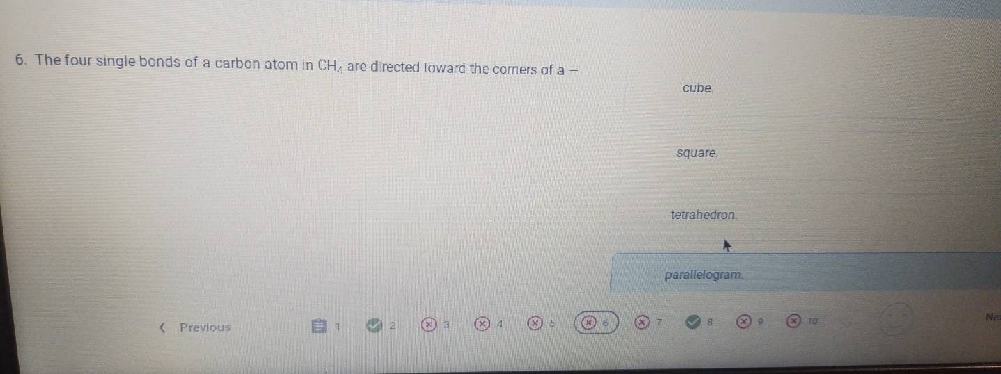 The four single bonds of a carbon atom in CH_4 are directed toward the corners of a-
cube.
square.
tetrahedron.
parallelogram.
Ne
( Previous
5
10