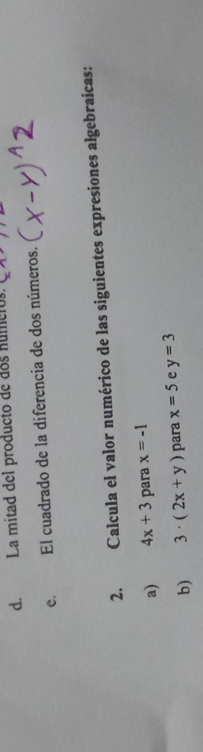 d. La mitad del producto de dos números
C. El cuadrado de la diferencia de dos números.
2. Calcula el valor numérico de las siguientes expresiones algebraicas:
a) 4x+3 para x=-1
b) 3· (2x+y) para x=5 e y=3