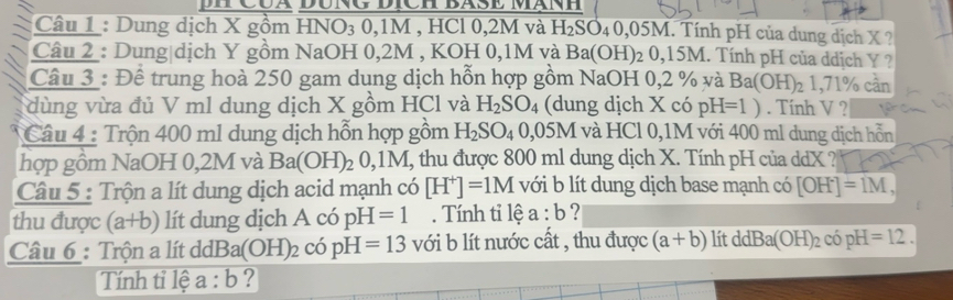 Dung dịch X gồm HNO₃ 0, 1M , HCl 0, 2M và H_2SO_40,05M I. Tính pH của dung dịch X ? 
Câu 2 : Dung|dịch Y gồm NaOH 0, 2M , KOH 0,1M và Ba(OH)_20,15M 1. Tính pH của ddịch Y ? 
Câu 3 : Để trung hoà 250 gam dung dịch hỗn hợp gồm NaOH 0,2 % và Ba(OH)_21,71% can
dùng vừa đủ V ml dung dịch X gồm HCl và H_2SO_4 (dung dịch X có pH=1). Tính V ? 
Câu 4 : Trộn 400 m1 dung dịch hỗn hợp gồm H_2SO_40,05M và HCl 0,1M với 400 ml dung dịch hỗn 
hợp gồm NaOH 0,2M và Ba(OH)_20,1M I, thu được 800 ml dung dịch X. Tính pH của ddX ? 
Câu 5 : Trộn a lít dung dịch acid mạnh có [H^+]=1M với b lít dung dịch base mạnh có [OH^-]=1M, 
thu được (a+b) lít dung dịch A có pH=1. Tính tỉ lệ a:b ? 
Câu 6 : Trộn a lít dỏ Ba(OH)_2 có pH=13 với b lít nước cất , thu được (a+b) lít ddBa(OH)_2copH=12. 
Tính tỉ lệ a:b ?