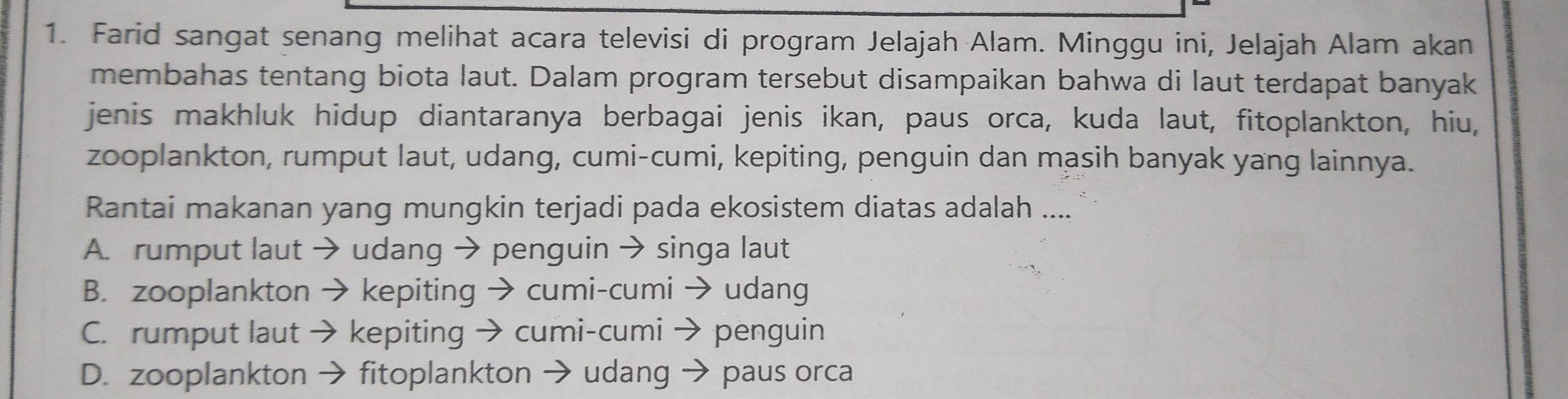 Farid sangat senang melihat acara televisi di program Jelajah Alam. Minggu ini, Jelajah Alam akan
membahas tentang biota laut. Dalam program tersebut disampaikan bahwa di laut terdapat banyak
jenis makhluk hidup diantaranya berbagai jenis ikan, paus orca, kuda laut, fitoplankton, hiu,
zooplankton, rumput laut, udang, cumi-cumi, kepiting, penguin dan masih banyak yang lainnya.
Rantai makanan yang mungkin terjadi pada ekosistem diatas adalah ....
A. rumput laut → udang → penguin → singa laut
B. zooplankton → kepiting → cumi-cumi → udang
C. rumput laut → kepiting → cumi-cumi → penguin
D. zooplankton → fitoplankton → udang → paus orca