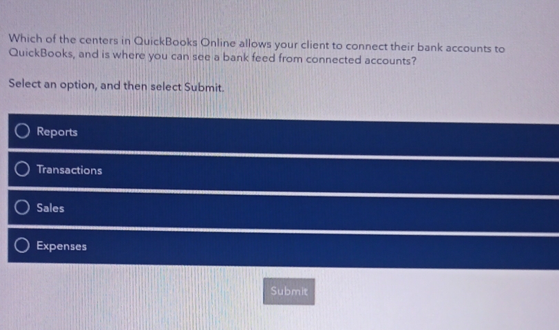 Which of the centers in QuickBooks Online allows your client to connect their bank accounts to
QuickBooks, and is where you can see a bank feed from connected accounts?
Select an option, and then select Submit.
Reports
Transactions
Sales
Expenses
Submit