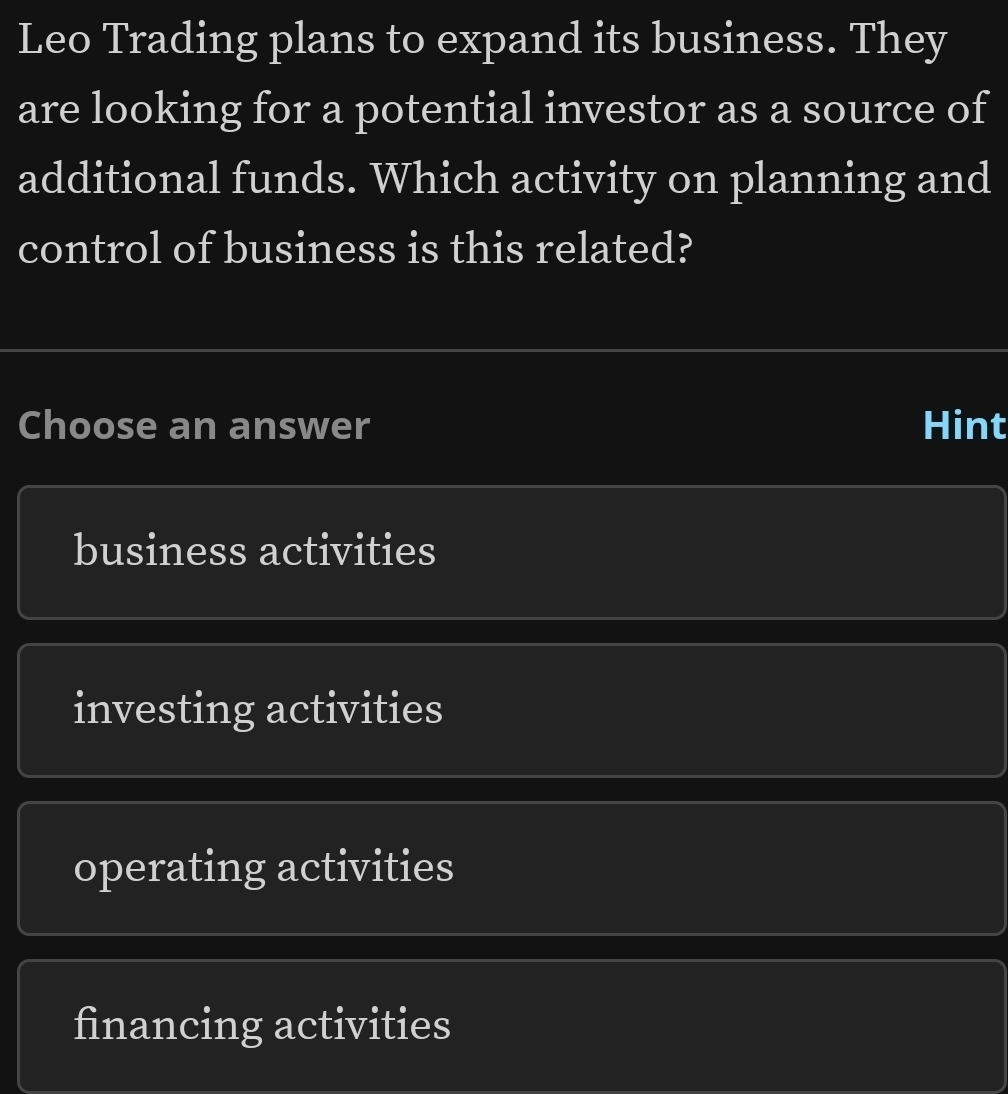 Leo Trading plans to expand its business. They
are looking for a potential investor as a source of
additional funds. Which activity on planning and
control of business is this related?
Choose an answer Hint
business activities
investing activities
operating activities
financing activities