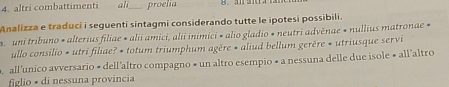 altri combattimenti ali_ proelia 8.al ältra fan 
Analizza e traduci i seguenti sintagmi considerando tutte le ipotesi possibili. 
uni tribuno • alterīus filiae • alii amici, alii inimici • alio gladio • neutri advěnae • nullīus matronae • 
ullo consilio • utri filiae? • totum triumphum agěre • aliud bellum gerěre • utriusque servi 
. all’unico avversario • dell’altro compagno • un altro esempio • a nessuna delle due isole • all’altro 
figlio • di nessuna provincia