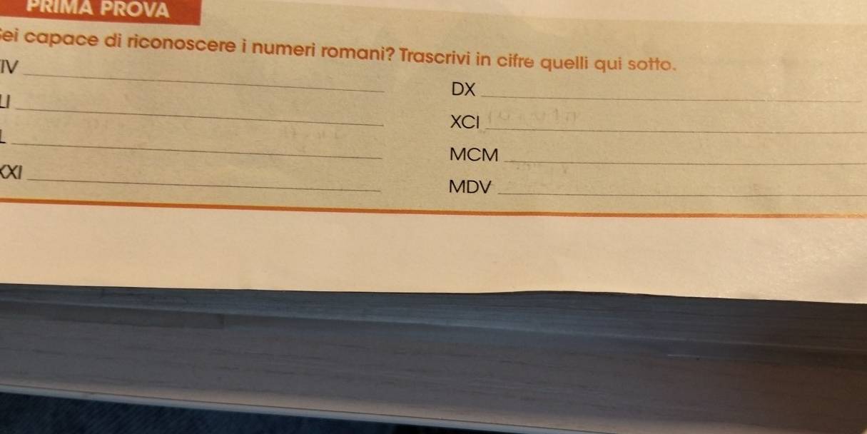 PRIMA PROVA 
Sei capace di riconoscere i numeri romani? Trascrivi in cifre quelli qui sotto. 
_ 
IV 
DX_ 
_ 
XCl_ 
_ 
MCM_ 
KXI_ MDV_