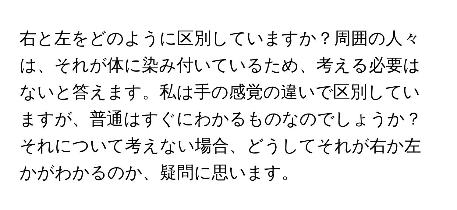 右と左をどのように区別していますか？周囲の人々は、それが体に染み付いているため、考える必要はないと答えます。私は手の感覚の違いで区別していますが、普通はすぐにわかるものなのでしょうか？それについて考えない場合、どうしてそれが右か左かがわかるのか、疑問に思います。