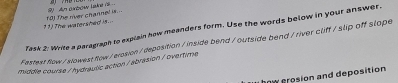 The watershed is... fo) the river channel is .. 9) An oxbow lake is 
Task 2: Write a paragraph to explain how meanders form. Use the words below in your answer. 
Festest flow/slowest flow/erosion / deposition / inside bend / outside bend/river cliff / slip off slope 
middle course / hydraulic action / abrasion / overtime 
how crosion and deposition