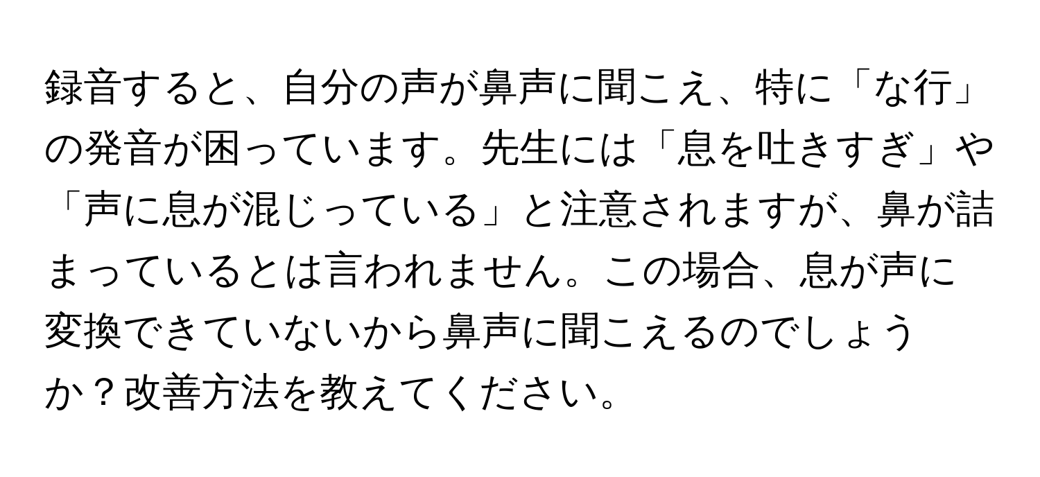 録音すると、自分の声が鼻声に聞こえ、特に「な行」の発音が困っています。先生には「息を吐きすぎ」や「声に息が混じっている」と注意されますが、鼻が詰まっているとは言われません。この場合、息が声に変換できていないから鼻声に聞こえるのでしょうか？改善方法を教えてください。