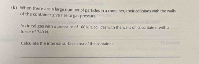 When there are a large number of particles in a container, their collisions with the walls 
of the container give rise to gas pressure. 
An ideal gas with a pressure of 166 kPa collides with the walls of its container with a 
force of 740 N. 
Calculate the internal surface area of the container. 
_