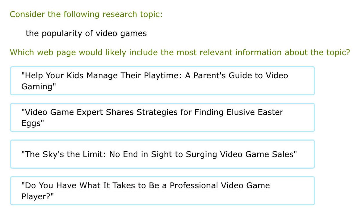 Consider the following research topic: 
the popularity of video games 
Which web page would likely include the most relevant information about the topic? 
"Help Your Kids Manage Their Playtime: A Parent's Guide to Video 
Gaming" 
"Video Game Expert Shares Strategies for Finding Elusive Easter 
Eggs" 
"The Sky's the Limit: No End in Sight to Surging Video Game Sales" 
"Do You Have What It Takes to Be a Professional Video Game 
Player?"