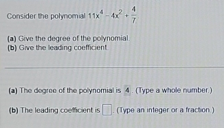 Consider the polynomial 11x^4-4x^2+ 4/7 
(a) Give the degree of the polynomial. 
(b) Give the leading coefficient. 
_ 
(a) The degree of the polynomial is 4. (Type a whole number.) 
(b) The leading coefficient is □. (Type an integer or a fraction )