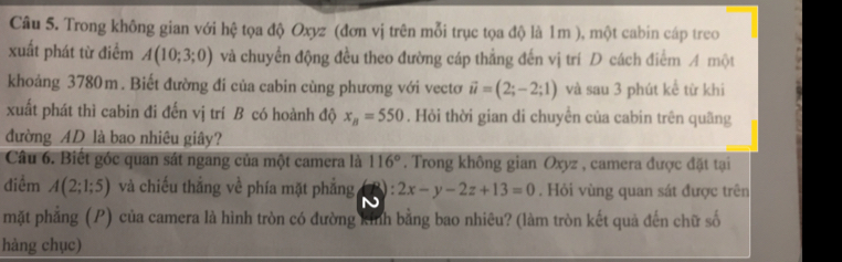 Trong không gian với hệ tọa độ Oxyz (đơn vị trên mỗi trục tọa độ là 1m ), một cabin cáp treo 
xuất phát từ điểm A(10;3;0) và chuyển động đều theo đường cáp thẳng đến vị trí D cách điểm A một 
khoảng 3780m. Biết đường đi của cabin cùng phương với vectơ vector u=(2;-2;1) và sau 3 phút kể từ khi 
xuất phát thì cabin đi đến vị trí B có hoành độ x_B=550. Hỏi thời gian di chuyển của cabin trên quãng 
đường AD là bao nhiêu giây? 
Câu 6. Biết góc quan sát ngang của một camera là 116°. Trong không gian Oxyz , camera được đặt tại 
điểm A(2;1;5) và chiếu thắng về phía mặt phẳng 3): 2x-y-2z+13=0. Hỏi vùng quan sát được trên 
mặt phẳng (P) của camera là hình tròn có đường kinh bằng bao nhiêu? (làm tròn kết quả đến chữ số 
hàng chục)